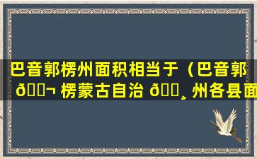 巴音郭楞州面积相当于（巴音郭 🐬 楞蒙古自治 🌸 州各县面积排名）